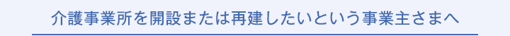 介護事業所を開設または再建したいという事業主さまへ
