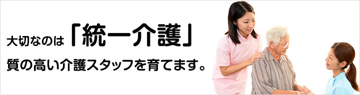 大切なのは「統一介護」
質の高い介護スタッフを育てます。
